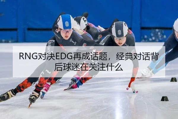 RNG对决EDG再成话题，经典对话背后球迷在关注什么 - xingkong